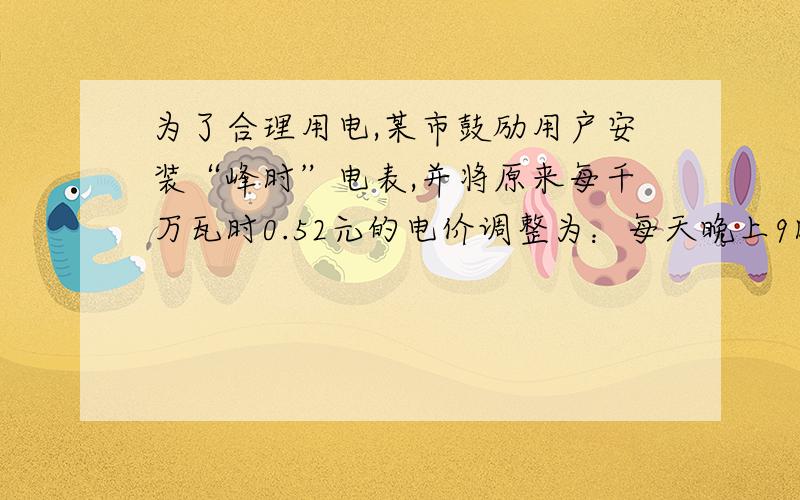 为了合理用电,某市鼓励用户安装“峰时”电表,并将原来每千万瓦时0.52元的电价调整为：每天晚上9时到次日早上8小时为“谷时”,收费标准是每千瓦时0.30元；其余时间为“峰时”,收费标准