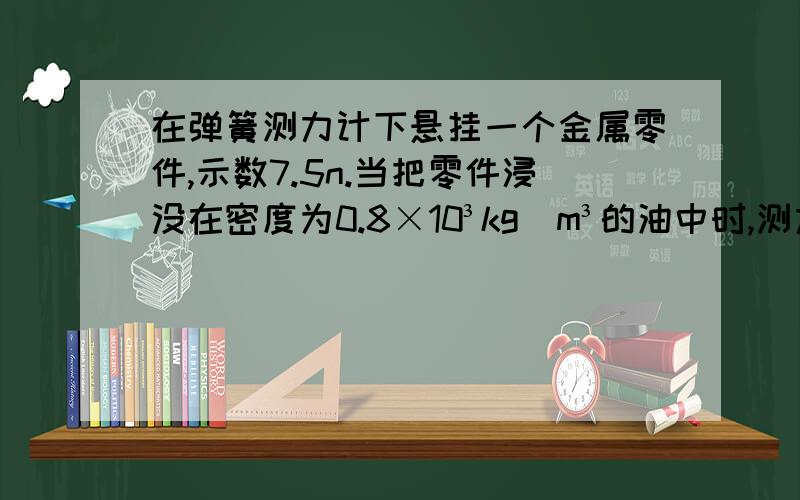 在弹簧测力计下悬挂一个金属零件,示数7.5n.当把零件浸没在密度为0.8×10³kg／m³的油中时,测力计的示数是6.6n,金属零件的体积有多大?思路：已知：求：答：