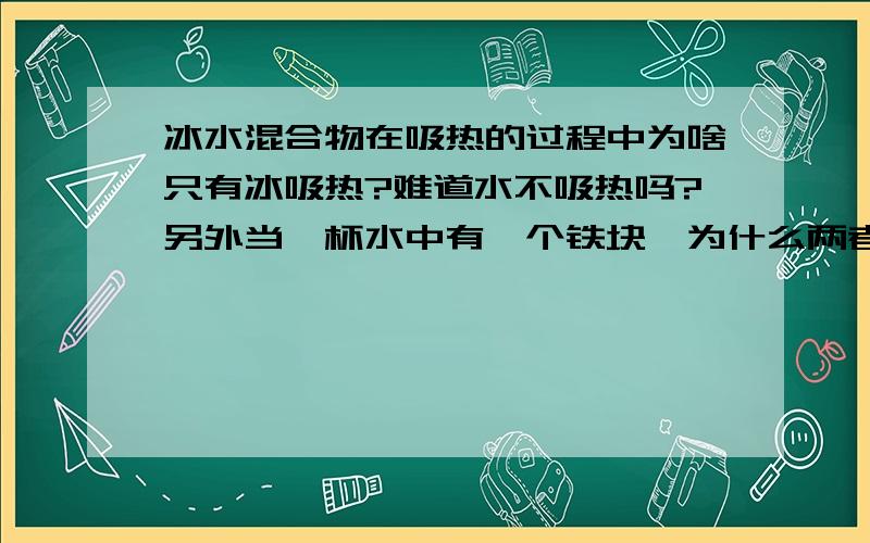 冰水混合物在吸热的过程中为啥只有冰吸热?难道水不吸热吗?另外当一杯水中有一个铁块,为什么两者温度同时上升?