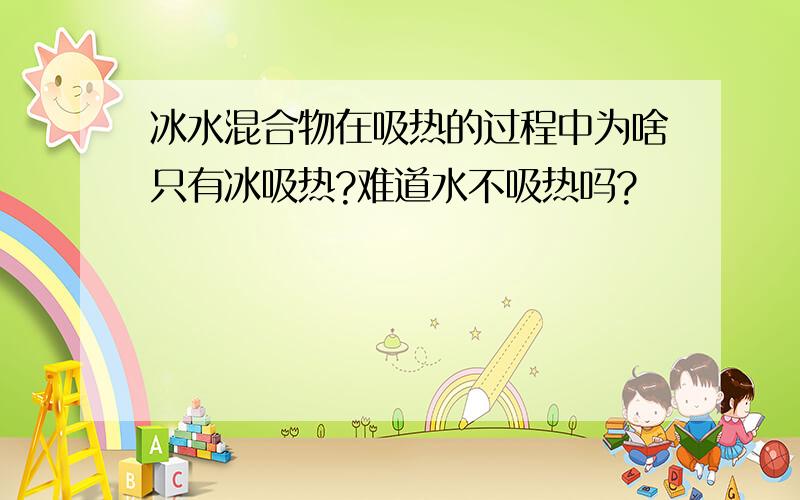 冰水混合物在吸热的过程中为啥只有冰吸热?难道水不吸热吗?