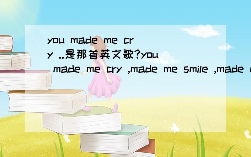 you made me cry ..是那首英文歌?you made me cry ,made me smile ,made me understand the the love is truth,you alwangs stand by my sideI don't want to say good bye这是哪首英文歌的歌词?还有歌词的中文翻译?