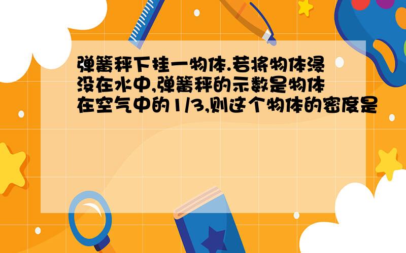 弹簧秤下挂一物体.若将物体浸没在水中,弹簧秤的示数是物体在空气中的1/3,则这个物体的密度是