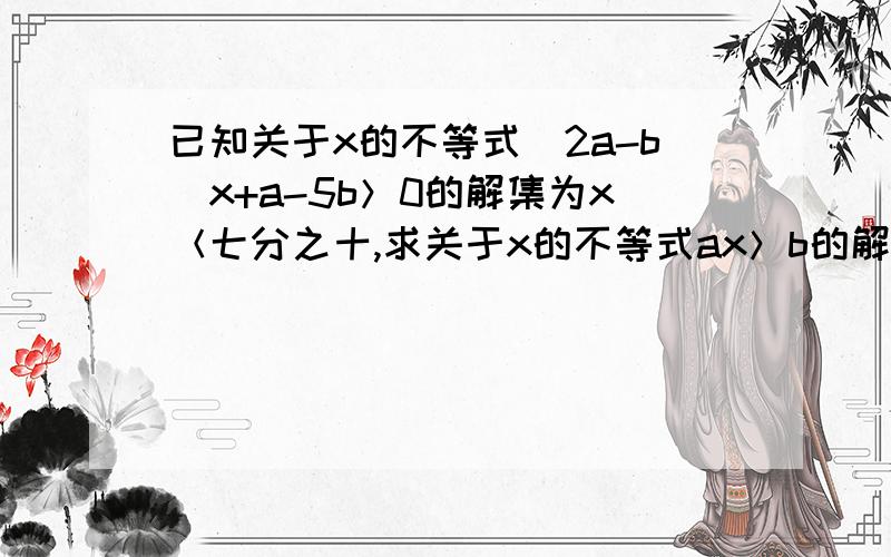 已知关于x的不等式（2a-b）x+a-5b＞0的解集为x＜七分之十,求关于x的不等式ax＞b的解集.