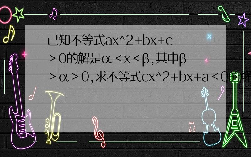 已知不等式ax^2+bx+c＞0的解是α＜x＜β,其中β＞α＞0,求不等式cx^2+bx+a＜0的解