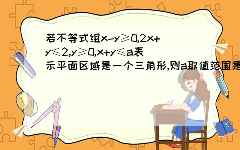 若不等式组x-y≥0,2x+y≤2,y≥0,x+y≤a表示平面区域是一个三角形,则a取值范围是A a≥3/4 B.0＜a≤1 C.1≤a≤3/4 D.0＜a≤1或a≥3/4