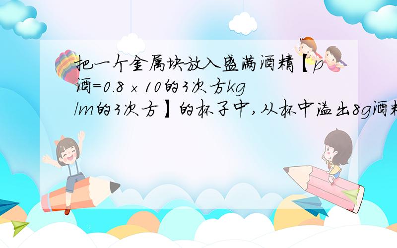 把一个金属块放入盛满酒精【p酒=0.8×10的3次方kg/m的3次方】的杯子中,从杯中溢出8g酒精, 若将该金属块放入盛满水的杯子中,从杯中溢出多少克水?一容器内盛满水后称得质量为210g,若在瓶内先