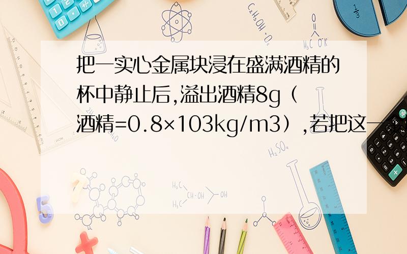 把一实心金属块浸在盛满酒精的杯中静止后,溢出酒精8g（ 酒精=0.8×103kg/m3）,若把这一金属块浸在盛满水的杯子中静止后,从杯中溢出水的质量是?求详细解题过程!