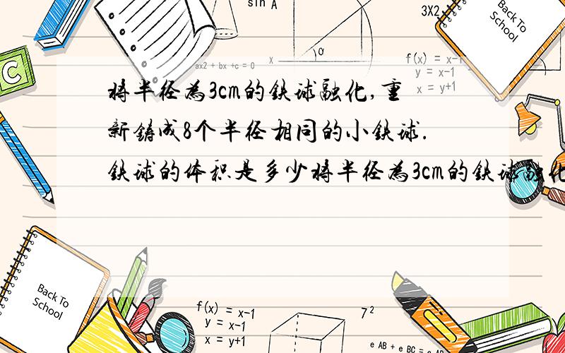 将半径为3cm的铁球融化,重新铸成8个半径相同的小铁球.铁球的体积是多少将半径为3cm的铁球融化,重新铸成8个半径相同的小铁球.1、铁球的体积是多少 2、每个小铁球的体积是多少 半径是多少