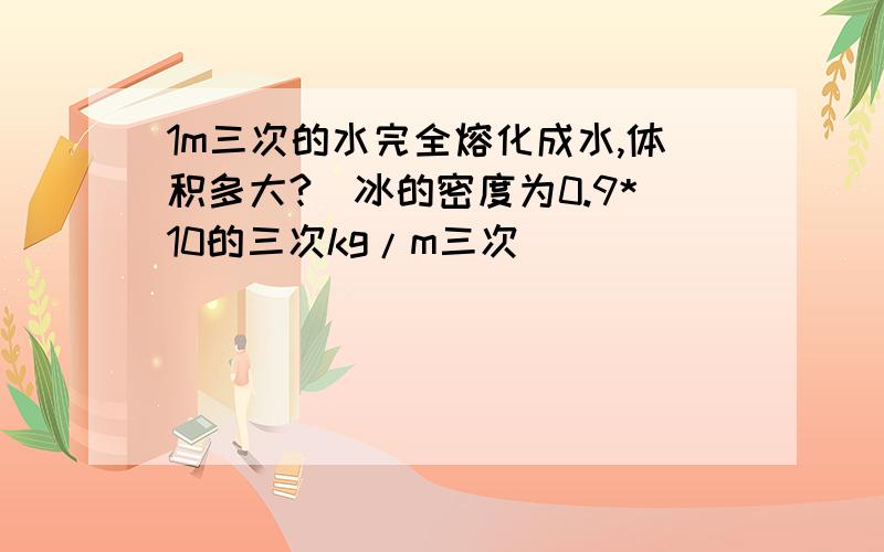 1m三次的水完全熔化成水,体积多大?(冰的密度为0.9*10的三次kg/m三次)