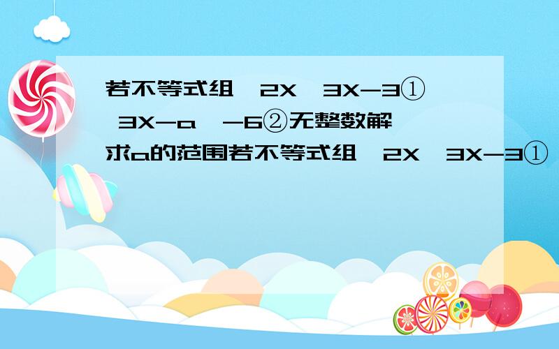 若不等式组{2X>3X-3① 3X-a>-6②无整数解,求a的范围若不等式组{2X>3X-3① 无整数解,求a的范围{3X-a>-6②要是说无整数解,是不是说要考虑2种情况啊：无解；无整数解