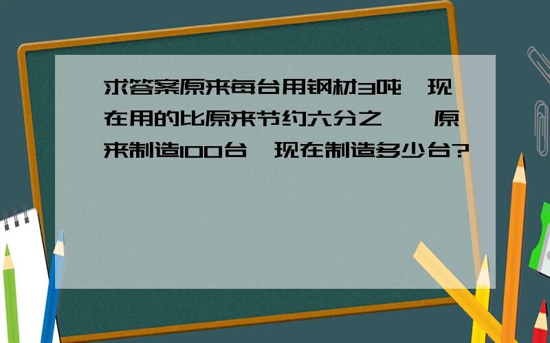 求答案原来每台用钢材3吨,现在用的比原来节约六分之一,原来制造100台,现在制造多少台?