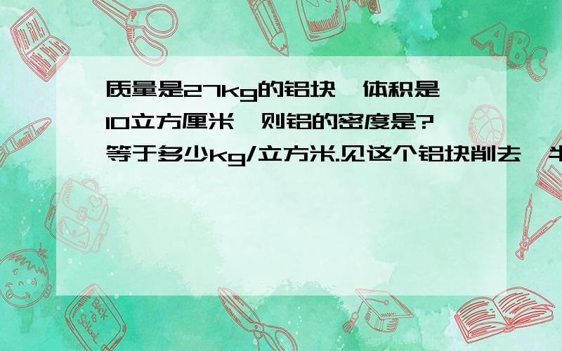 质量是27kg的铝块,体积是10立方厘米,则铝的密度是?等于多少kg/立方米.见这个铝块削去一半,其质量是,密度是