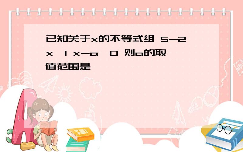 已知关于x的不等式组 5-2x≥1 x-a>0 则a的取值范围是