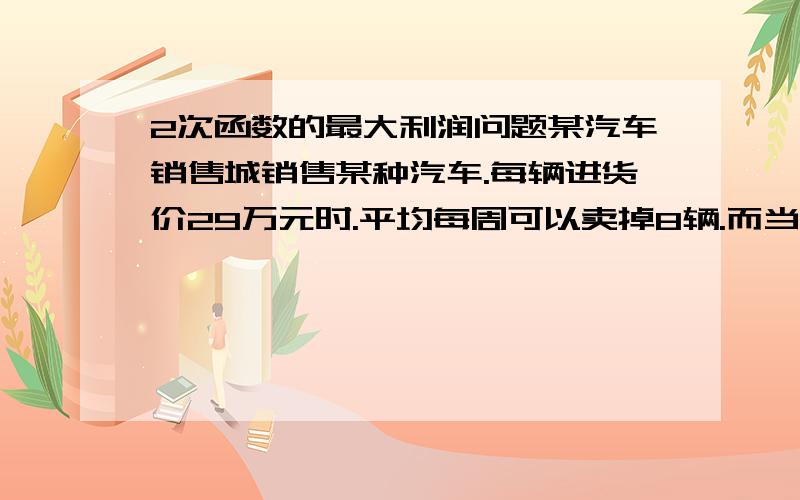 2次函数的最大利润问题某汽车销售城销售某种汽车.每辆进货价29万元时.平均每周可以卖掉8辆.而当销售价每降低0.5万元时.平均每周能多卖掉4辆.如果设每辆汽车降低X元.每辆汽车的销售利润