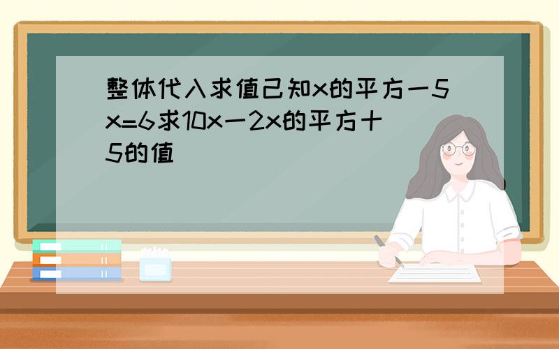 整体代入求值己知x的平方一5x=6求10x一2x的平方十5的值