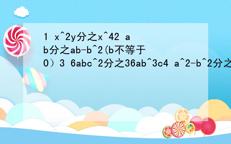 1 x^2y分之x^42 ab分之ab-b^2(b不等于0）3 6abc^2分之36ab^3c4 a^2-b^2分之（a+b)^35 6yz^2分之-36xy^2z^36 2m+m^2分之m2-47 1-x^2分之x^4-18 a^2-4分之a^2-4a+49 m^2-16分之8-2m10 a^2-16分之a^2-8a+1611 a^2+2ab+b^2分之a^2+ab这个^是