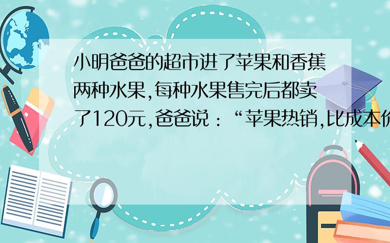 小明爸爸的超市进了苹果和香蕉两种水果,每种水果售完后都卖了120元,爸爸说：“苹果热销,比成本价高20%卖出,香蕉怕坏,按成本的基础上降价1/5卖出,总算是这两种水果没有赔钱.”小明爸爸说