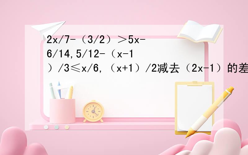 2x/7-（3/2）＞5x-6/14,5/12-（x-1）/3≤x/6,（x+1）/2减去（2x-1）的差大于2,列出不等式并解答.又快又好的给60财富值!