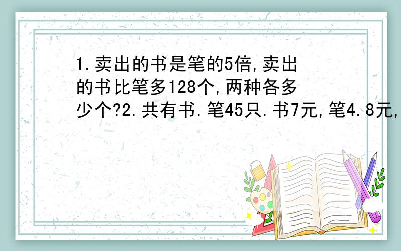 1.卖出的书是笔的5倍,卖出的书比笔多128个,两种各多少个?2.共有书.笔45只.书7元,笔4.8元,全部卖出书比笔多收入20元.俩种各多少个?3.商场原计划24天造笔8640个,实际每天比原计划多造120个,这样