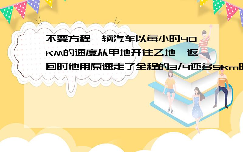 不要方程一辆汽车以每小时40KM的速度从甲地开往乙地,返回时他用原速走了全程的3/4还多5km时,再改用每小时30km走下完余下的路程,因此返回甲地的时间比以前往乙城 的时间多用了10分钟.甲,乙