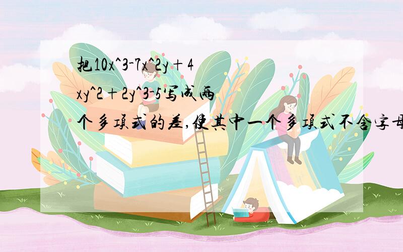 把10x^3-7x^2y+4xy^2+2y^3-5写成两个多项式的差,使其中一个多项式不含字母y,则原式=（ ）-（ ).