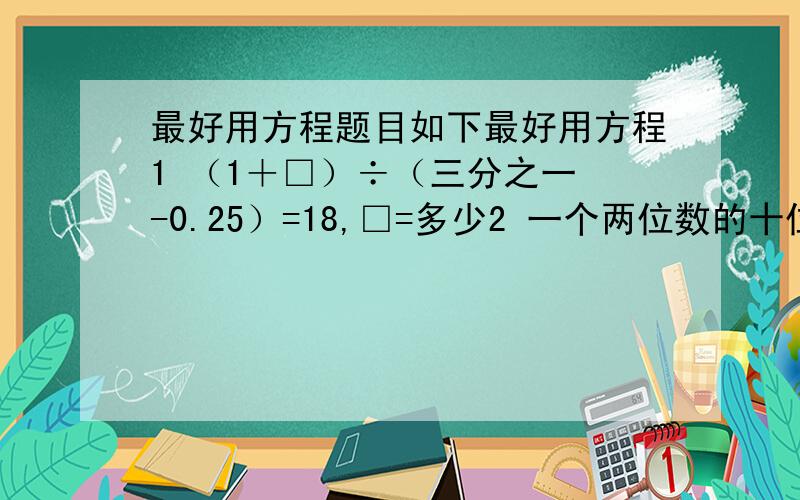 最好用方程题目如下最好用方程1 （1＋□）÷（三分之一 -0.25）=18,□=多少2 一个两位数的十位数字比个位数字少1,如果十位数字扩大 4倍,个位数字减2,那么所得的两位数比原数大58,原来两位数