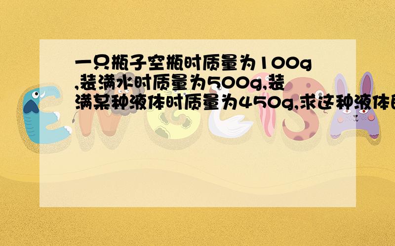 一只瓶子空瓶时质量为100g,装满水时质量为500g,装满某种液体时质量为450g,求这种液体的密度?