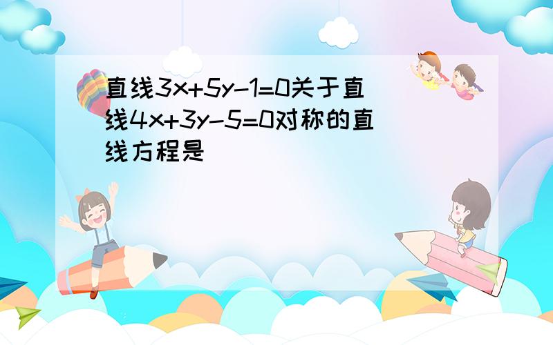 直线3x+5y-1=0关于直线4x+3y-5=0对称的直线方程是