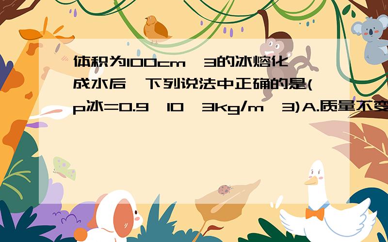 体积为100cm^3的冰熔化成水后,下列说法中正确的是(p冰=0.9×10^3kg/m^3)A.质量不变,水的体积为90cm^3.B.质量变大,水的密度为100g.C.质量不变,水的体积为100cm^3.D.质量变小,水的密度为1.0g/cm^3.