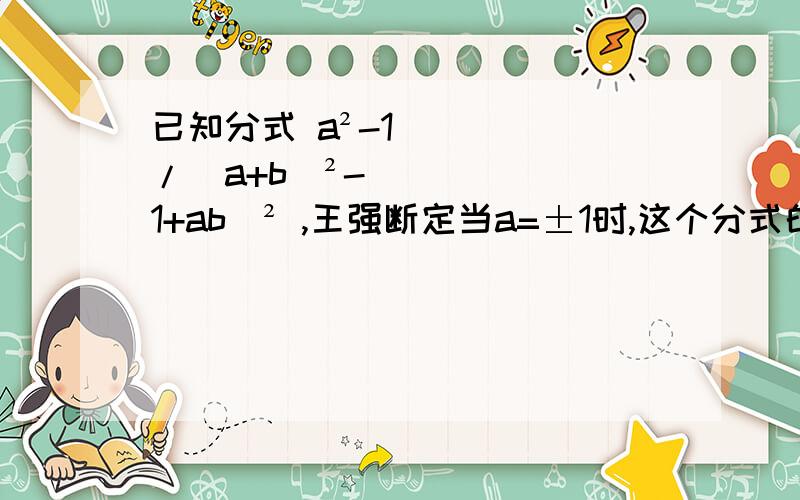 已知分式 a²-1/(a+b)²-（1+ab）² ,王强断定当a=±1时,这个分式的值等于0.认为王强的判断