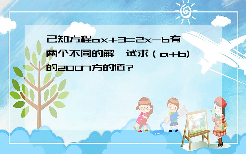 已知方程ax+3=2x-b有两个不同的解,试求（a+b)的2007方的值?