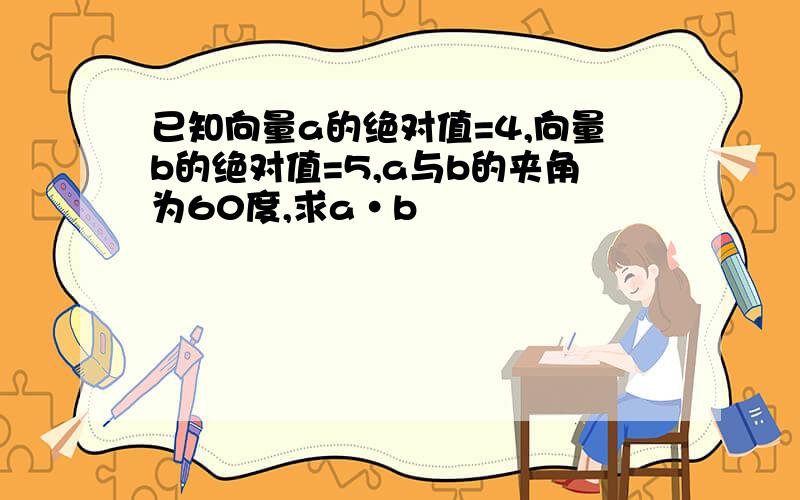 已知向量a的绝对值=4,向量b的绝对值=5,a与b的夹角为60度,求a•b