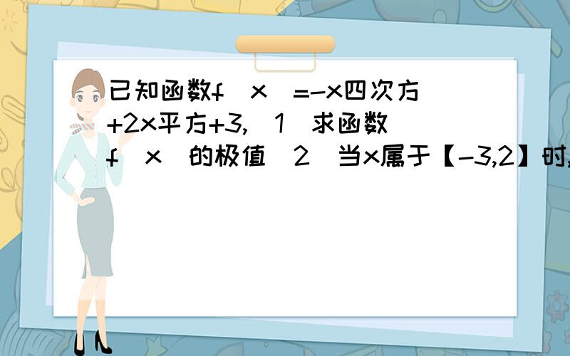 已知函数f(x)=-x四次方+2x平方+3,（1）求函数f(x)的极值（2）当x属于【-3,2】时,求函数的值域