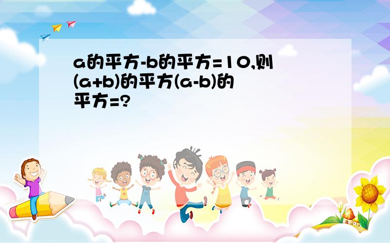 a的平方-b的平方=10,则(a+b)的平方(a-b)的平方=?