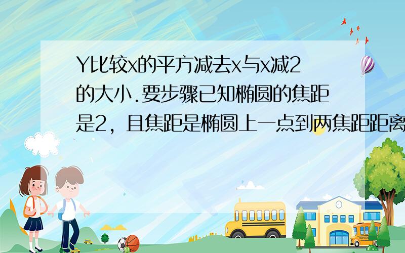 Y比较x的平方减去x与x减2的大小.要步骤已知椭圆的焦距是2，且焦距是椭圆上一点到两焦距距离的等差中项，求椭圆的标准方程。