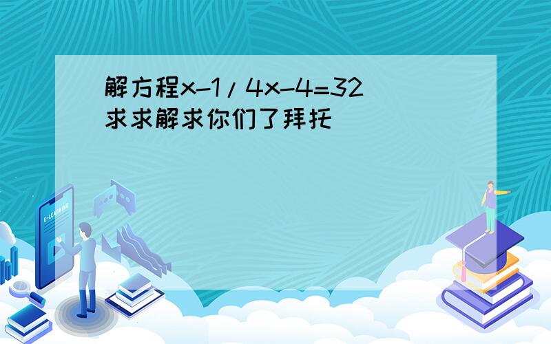 解方程x-1/4x-4=32求求解求你们了拜托