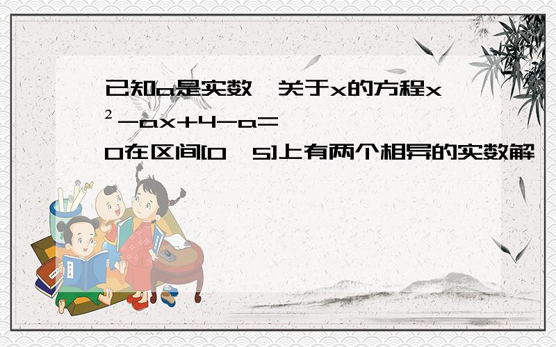 已知a是实数,关于x的方程x²-ax+4-a=0在区间[0,5]上有两个相异的实数解,求a的取值范围