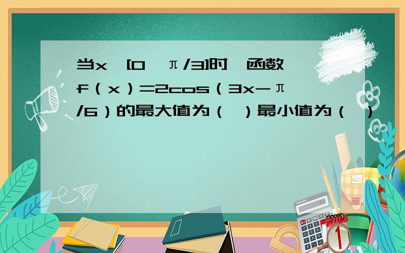 当x∈[0,π/3]时,函数f（x）=2cos（3x-π/6）的最大值为（ ）最小值为（ ）