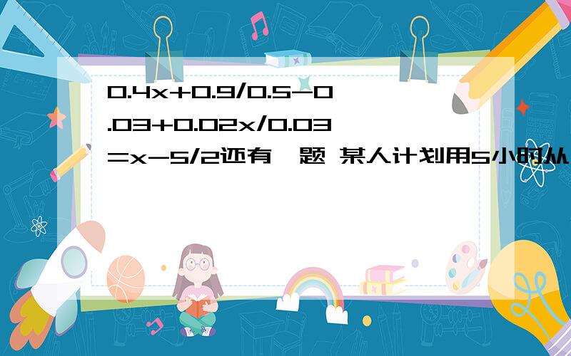 0.4x+0.9/0.5-0.03+0.02x/0.03=x-5/2还有一题 某人计划用5小时从甲地到乙地,实际中他每小时加快3千米,结果4小时就到了,求甲乙两地的距离