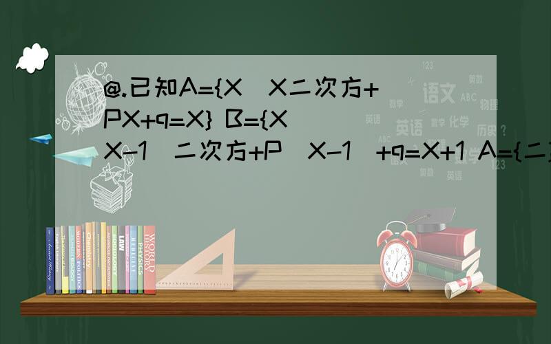 @.已知A={X|X二次方+PX+q=X} B={X|(X-1)二次方+P（X-1）+q=X+1 A={二}时,求集合B.@.已知集合A={X赋于R|aX二次方-3X+二=0 a赋于R} 若A中元素至多只有一个,求a的取值范围.快帮我做下!