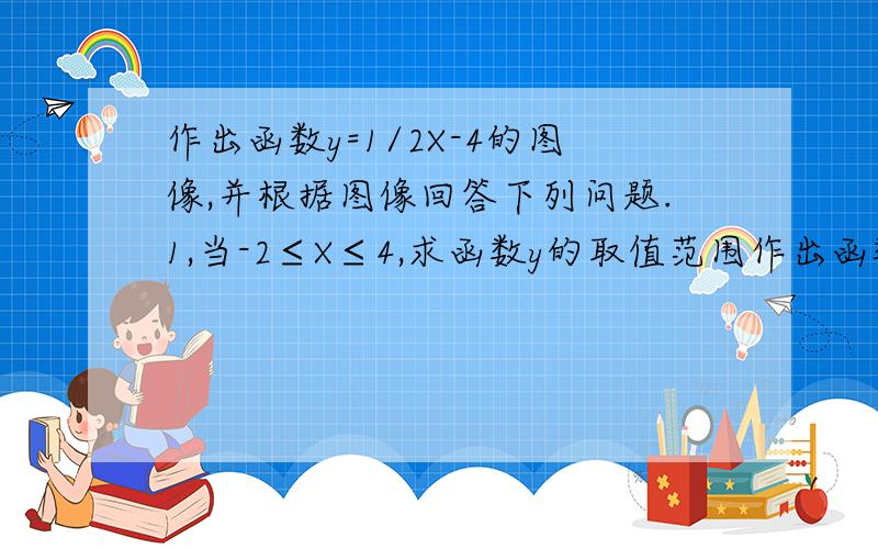 作出函数y=1/2X-4的图像,并根据图像回答下列问题.1,当-2≤X≤4,求函数y的取值范围作出函数y=1/2X-4的图像,并根据图像回答下列问题.②当x取何值时.当-1大眼德 取值范围.①当x取何值时，y＞0？②