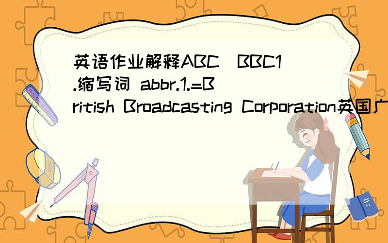 英语作业解释ABC\BBC1.缩写词 abbr.1.=British Broadcasting Corporation英国广播公司2.=Baseball Club 棒球俱乐部2.公元 BC3.中国民航CAAC 4.公元前 AD5.加拿大广播公司 CBC6.剑桥商务英语证书考试 CBA7.ABC（America