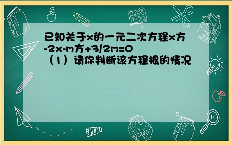 已知关于x的一元二次方程x方-2x-m方+3/2m=0 （1）请你判断该方程根的情况