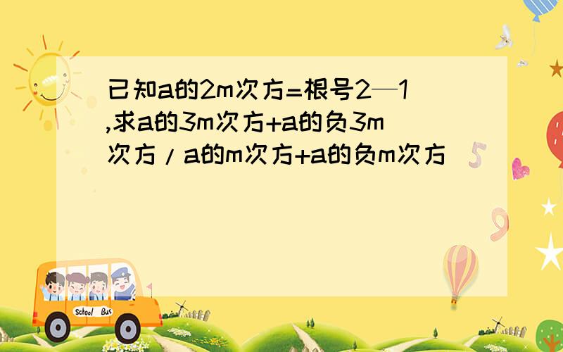 已知a的2m次方=根号2—1,求a的3m次方+a的负3m次方/a的m次方+a的负m次方