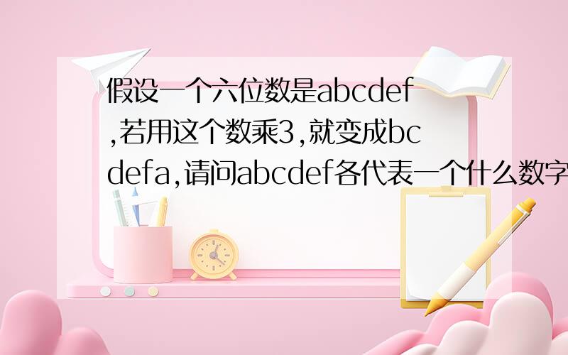 假设一个六位数是abcdef,若用这个数乘3,就变成bcdefa,请问abcdef各代表一个什么数字.最好告诉详细结法...假设一个六位数是abcdef,若用这个数乘3,就变成bcdefa,请问abcdef各代表一个什么数字.最好告