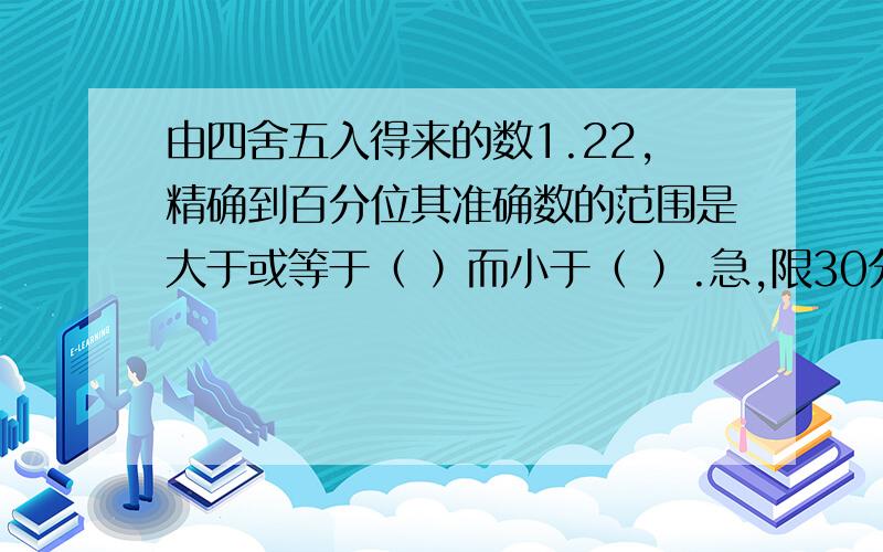 由四舍五入得来的数1.22,精确到百分位其准确数的范围是大于或等于（ ）而小于（ ）.急,限30分钟内给我!10：30就上课啦!