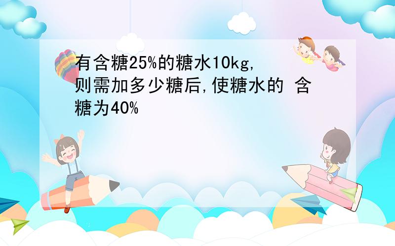 有含糖25%的糖水10kg,则需加多少糖后,使糖水的 含糖为40%