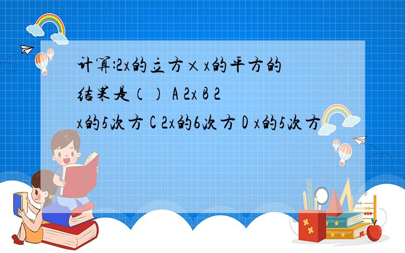 计算:2x的立方×x的平方的结果是（） A 2x B 2x的5次方 C 2x的6次方 D x的5次方