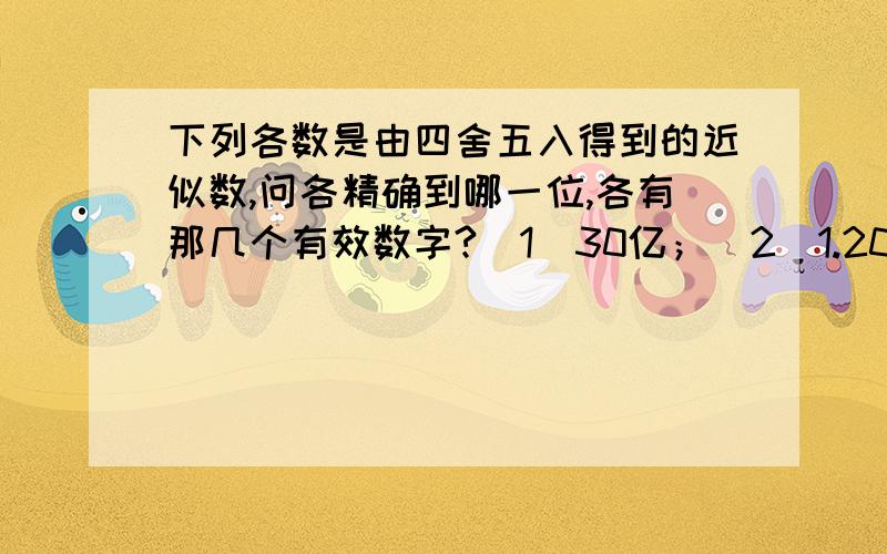 下列各数是由四舍五入得到的近似数,问各精确到哪一位,各有那几个有效数字?（1）30亿；（2)1.20*10的五次方；（3）0.02050；（4）17.68；（5）37；（6）8.90.