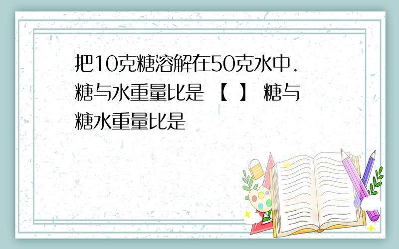 把10克糖溶解在50克水中.糖与水重量比是 【 】 糖与糖水重量比是